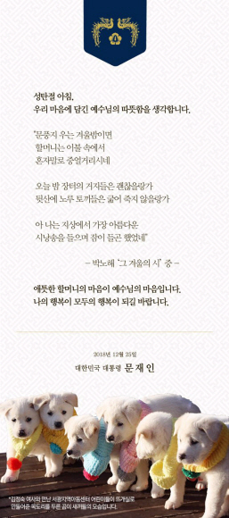 문재인 대통령이 25일 성탄절을 맞아 ‘우리 마음에 담긴 예수님의 따뜻함을 생각합니다’라는 제목의 성탄메시지를 발표했다. 성탄 카드에는 박노해 시인의 ‘그 겨울의 시’와 김정은 북한 국무위원장으로부터 선물받은 풍산개 ‘곰이’의 6마리 새끼가 서광지역아동센터 아이들이 만들어준 목도리를 두르고 있는 사진이 함께 실렸다.청와대 제공