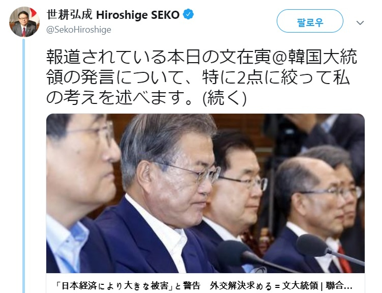 세코 히로시게 일본 경제산업상은 16일 트위터에 문 대통령의 수보회의 발언이 담긴 일본어 기사를 게시하며 “보도된 15일 문재인 대통령의 발언에 대해, 특히 두 가지 내용과 관련한 내 생각을 밝힌다”며 운을 띄웠다. 세코 산업상은 본인이 문제제기 하려는 문 대통령 발언을 인용해 먼저 게시한 뒤, 곧바로 반박글을 올리는 방식으로 일본 측 입장을 밝혔다. [세코 히로시게 경제산업상 트위터 캡처]